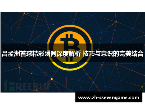 吕孟洲首球精彩瞬间深度解析 技巧与意识的完美结合