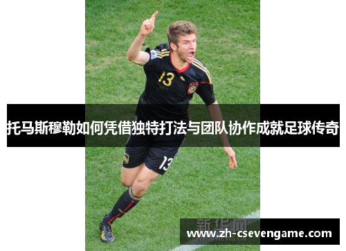 托马斯穆勒如何凭借独特打法与团队协作成就足球传奇